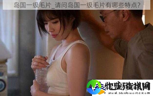 岛国一级毛片请问岛国一级毛片有哪些特点